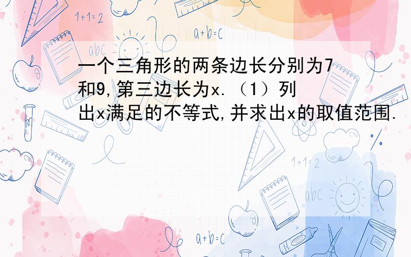 一个三角形的两条边长分别为7和9,第三边长为x.（1）列出x满足的不等式,并求出x的取值范围.（2）求三角形周长l的取值范围.