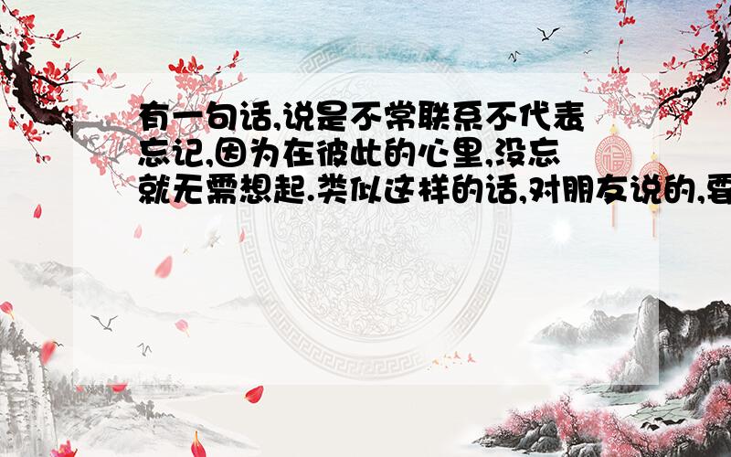 有一句话,说是不常联系不代表忘记,因为在彼此的心里,没忘就无需想起.类似这样的话,对朋友说的,要优美的词语,