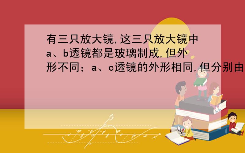 有三只放大镜,这三只放大镜中a、b透镜都是玻璃制成,但外形不同；a、c透镜的外形相同,但分别由玻璃和透明塑料制成,你认为凸透镜的焦距与什么有关?请提出猜想并设计实验验证自己的猜想.