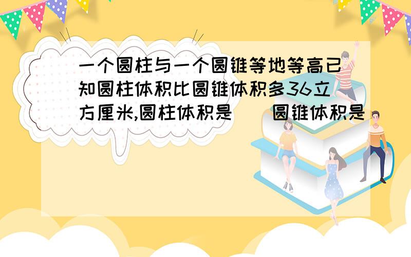 一个圆柱与一个圆锥等地等高已知圆柱体积比圆锥体积多36立方厘米,圆柱体积是（）圆锥体积是（）