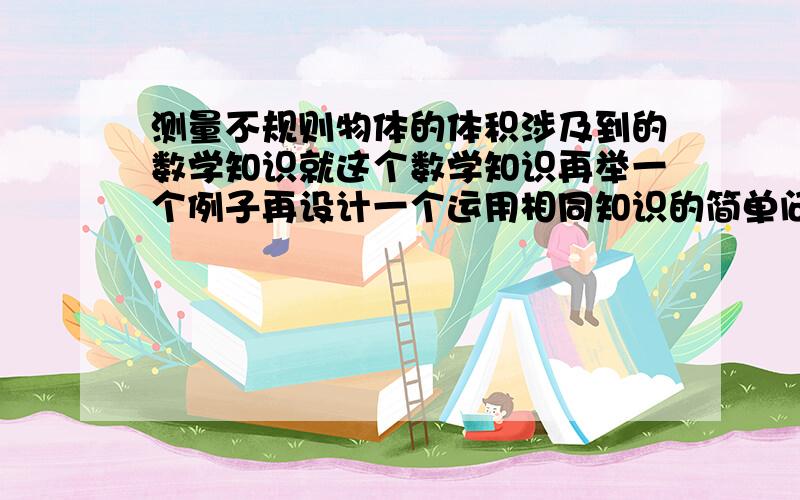 测量不规则物体的体积涉及到的数学知识就这个数学知识再举一个例子再设计一个运用相同知识的简单问题这个数学知识在生活中的运用追加分五十分!我是初中的```不要太深奥的回答```