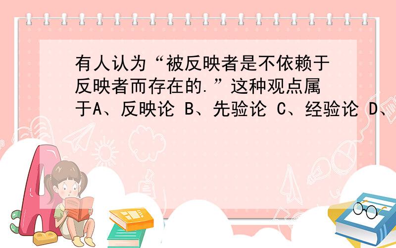 有人认为“被反映者是不依赖于反映者而存在的.”这种观点属于A、反映论 B、先验论 C、经验论 D、唯理论