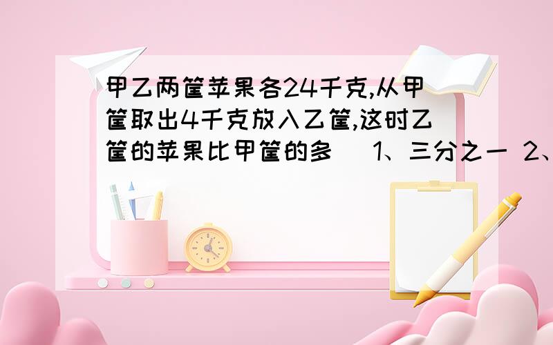 甲乙两筐苹果各24千克,从甲筐取出4千克放入乙筐,这时乙筐的苹果比甲筐的多( 1、三分之一 2、五分之二 3、七分之二 4、七分之六