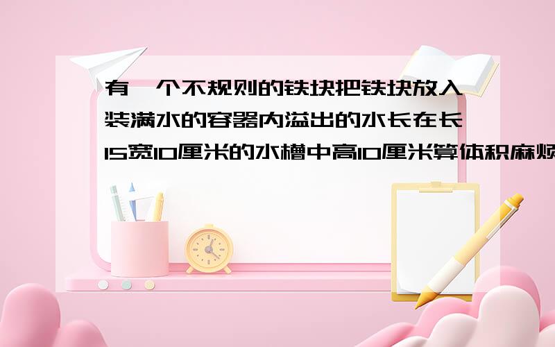 有一个不规则的铁块把铁块放入装满水的容器内溢出的水长在长15宽10厘米的水槽中高10厘米算体积麻烦快一些,要有具体的解答方法,