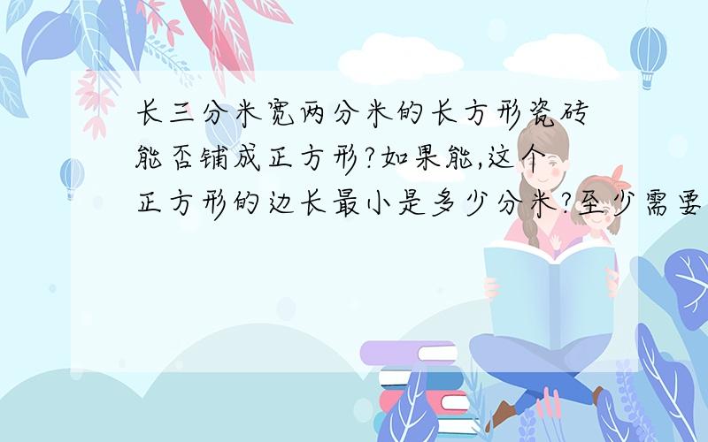 长三分米宽两分米的长方形瓷砖能否铺成正方形?如果能,这个正方形的边长最小是多少分米?至少需要多少块这样的瓷砖?（好评哦^ω^）