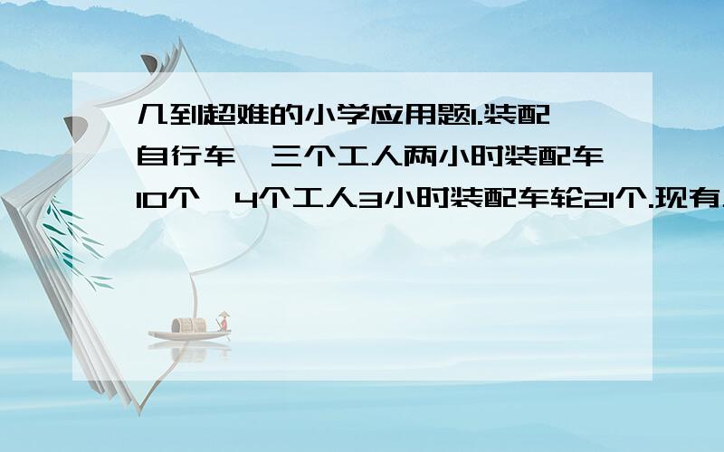 几到超难的小学应用题1.装配自行车,三个工人两小时装配车10个,4个工人3小时装配车轮21个.现有工人244人,为使车架车轮配整车出厂,怎样按排这244民工人最合理?（每辆自行车由两个车轮,一个