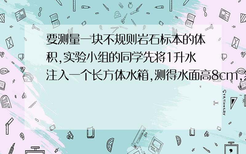 要测量一块不规则岩石标本的体积,实验小组的同学先将1升水注入一个长方体水箱,测得水面高8cm,然后将岩 全浸泡在水中,这时水面高9.6cm请你利用观察到的数据计算岩石标本的体积?