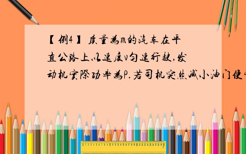 【例4】 质量为m的汽车在平直公路上以速度v匀速行驶,发动机实际功率为P.若司机突然减小油门使实际功率减为 并保持下去,汽车所受阻力不变,则减小油门瞬间汽车加速度大小是多少?下图的