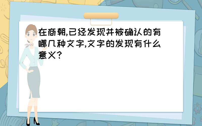 在商朝,已经发现并被确认的有哪几种文字,文字的发现有什么意义?