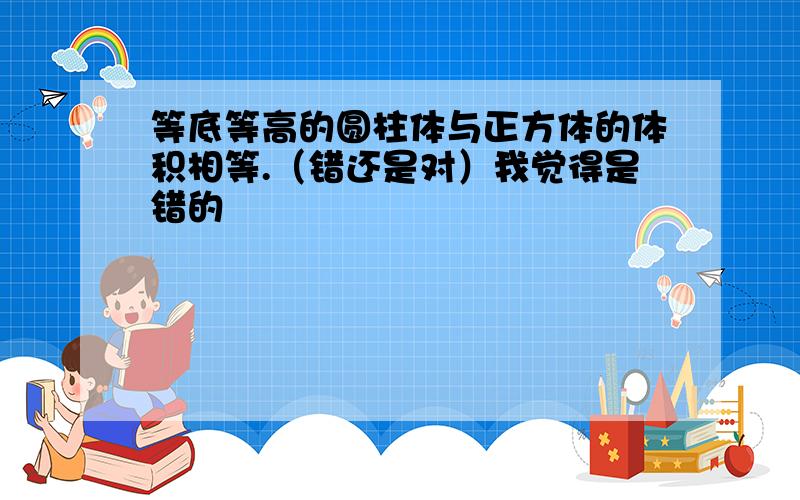 等底等高的圆柱体与正方体的体积相等.（错还是对）我觉得是错的