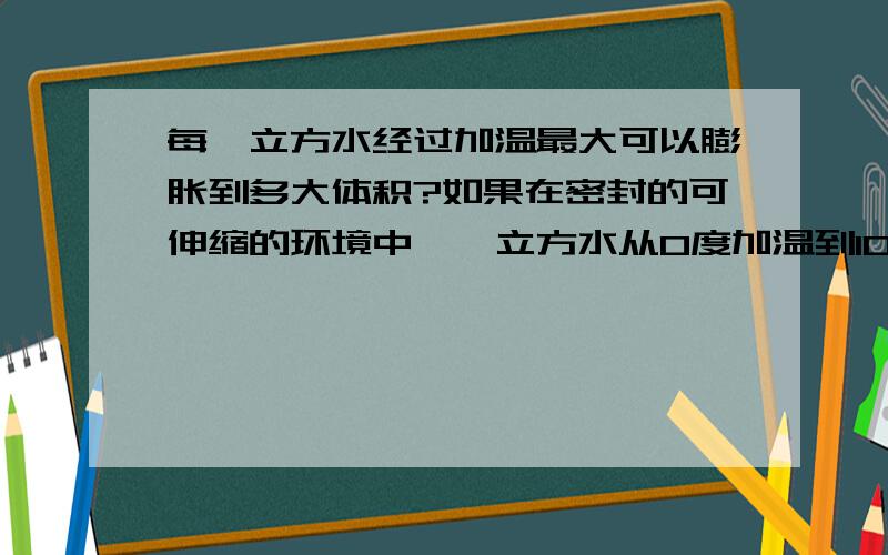 每一立方水经过加温最大可以膨胀到多大体积?如果在密封的可伸缩的环境中,一立方水从0度加温到100度是多少立方?再继续加温使其变成气体,极限体积能到多少?