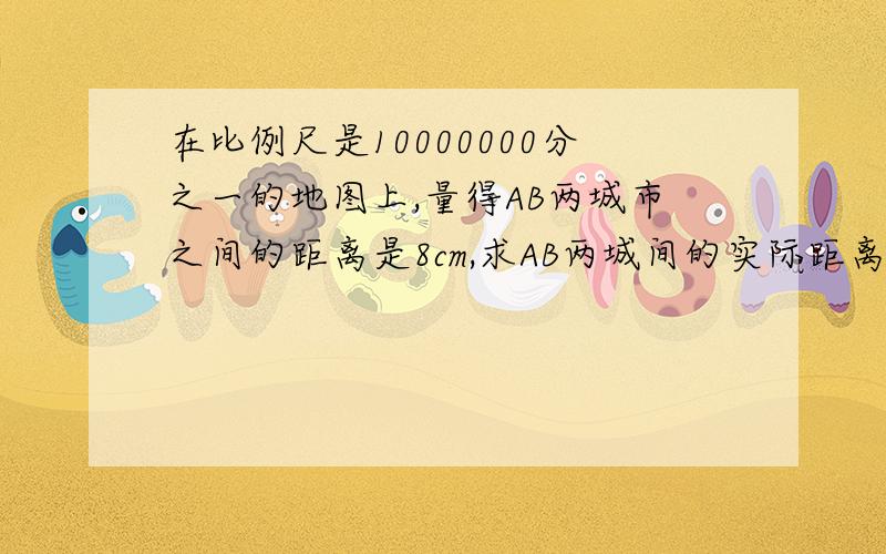 在比例尺是10000000分之一的地图上,量得AB两城市之间的距离是8cm,求AB两城间的实际距离.