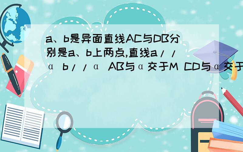 a、b是异面直线AC与DB分别是a、b上两点,直线a//α b//α AB与α交于M CD与α交于N 若AM=BM 求证CN=DN