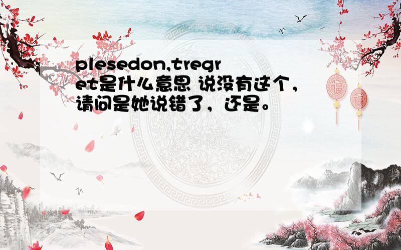 plesedon,tregret是什么意思 说没有这个，请问是她说错了，还是。