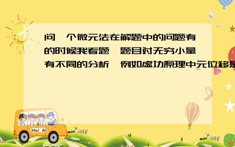 问一个微元法在解题中的问题有的时候我看题,题目对无穷小量有不同的分析,例如虚功原理中元位移是当作正常的位移用三角法进行分析的,但是为什么力却不这么分析而近似看作不变?再有在