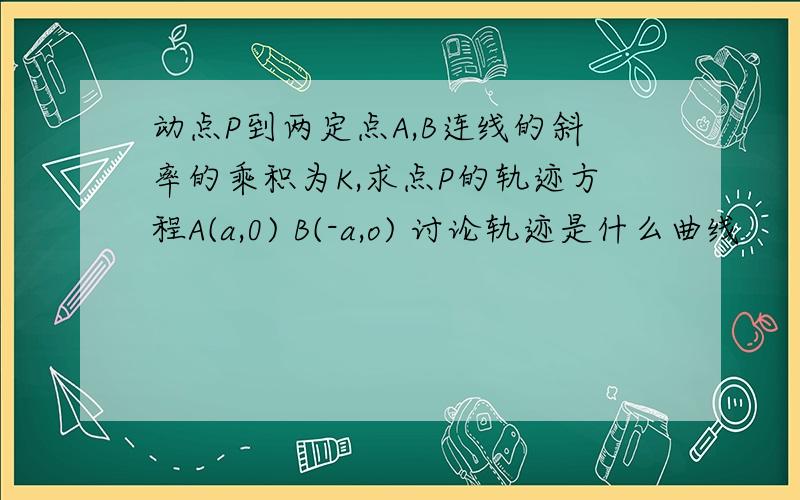 动点P到两定点A,B连线的斜率的乘积为K,求点P的轨迹方程A(a,0) B(-a,o) 讨论轨迹是什么曲线