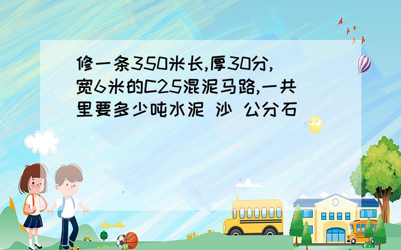 修一条350米长,厚30分,宽6米的C25混泥马路,一共里要多少吨水泥 沙 公分石