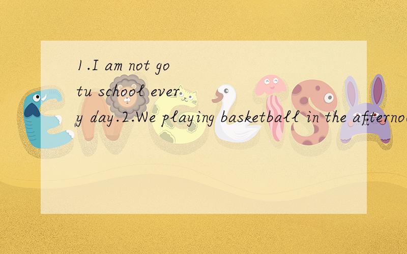 1.I am not go tu school every day.2.We playing basketball in the afternoon.3.You are sing very well.4.they not have dinner at home.