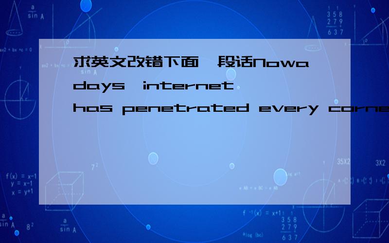 求英文改错下面一段话Nowadays,internet has penetrated every corner of people’s daily life.People are more likely to establish various relati-onships online rather than in their real life,one of them iscalled cyber love which has become a c