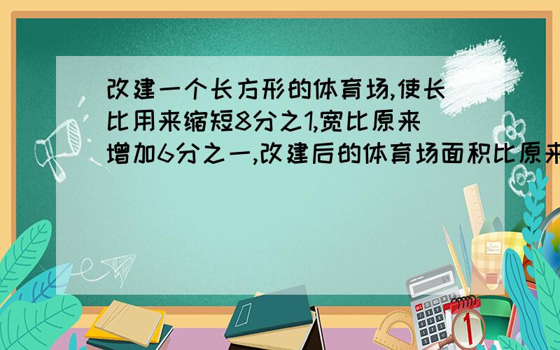 改建一个长方形的体育场,使长比用来缩短8分之1,宽比原来增加6分之一,改建后的体育场面积比原来大还是小