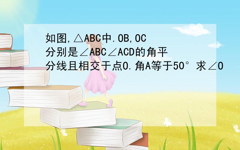 如图,△ABC中.OB,OC分别是∠ABC∠ACD的角平分线且相交于点O.角A等于50°求∠O