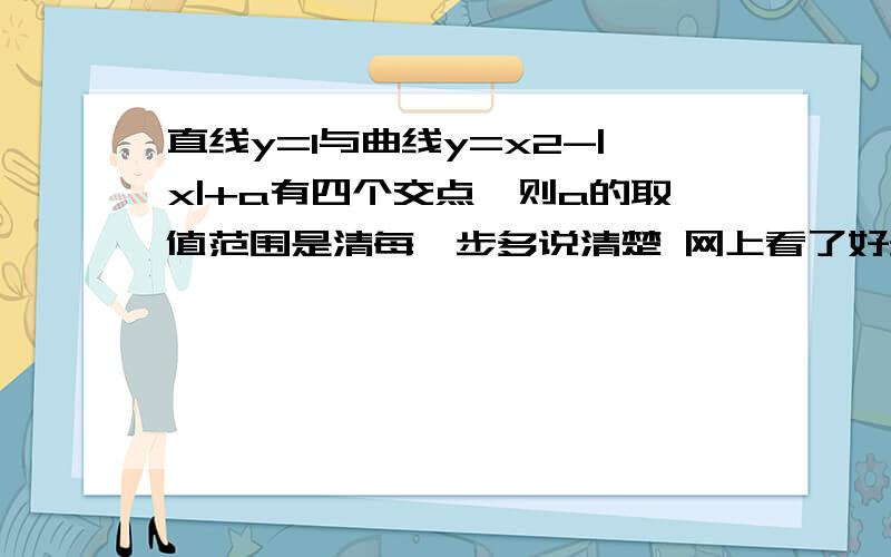 直线y=1与曲线y=x2-|x|+a有四个交点,则a的取值范围是清每一步多说清楚 网上看了好多都看不懂 小白没办法