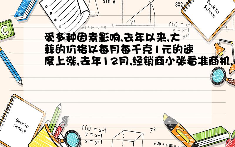 受多种因素影响,去年以来,大蒜的价格以每月每千克1元的速度上涨,去年12月,经销商小张看准商机,从蒜农手中以每千克4元的市场价格收购了2吨打算,已知大蒜存放一个月需支付各种费用200元,