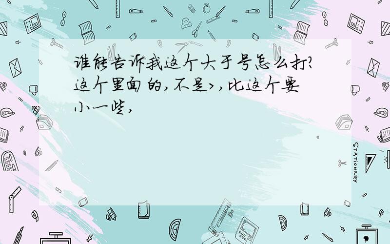 谁能告诉我这个大于号怎么打?这个里面的,不是>,比这个要小一些,