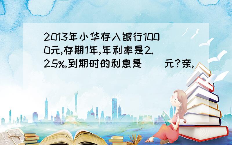 2013年小华存入银行1000元,存期1年,年利率是2.25%,到期时的利息是（）元?亲,