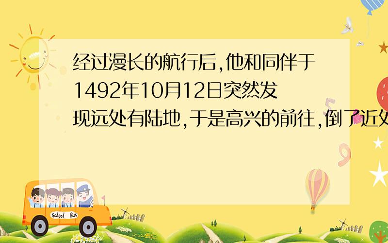 经过漫长的航行后,他和同伴于1492年10月12日突然发现远处有陆地,于是高兴的前往,倒了近处一看,原来是座海岛,这个岛就是现在美洲加勒比海上巴哈马群岛中的瓜那哈尼岛.请问：“他”是哪