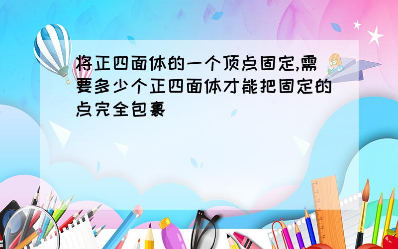 将正四面体的一个顶点固定,需要多少个正四面体才能把固定的点完全包裹