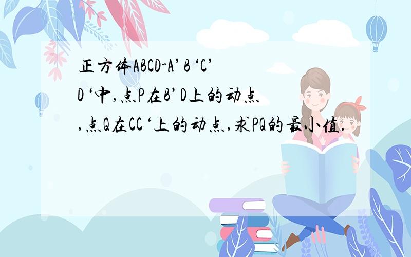 正方体ABCD-A’B‘C’D‘中,点P在B’D上的动点,点Q在CC‘上的动点,求PQ的最小值.