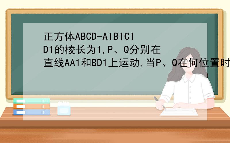 正方体ABCD-A1B1C1D1的棱长为1,P、Q分别在直线AA1和BD1上运动,当P、Q在何位置时,|PQ|最小?最小值是多