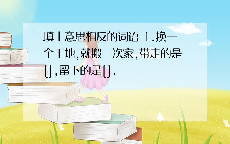 填上意思相反的词语 1.换一个工地,就搬一次家,带走的是[],留下的是[].