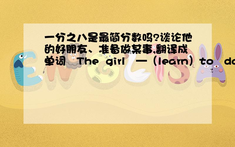 一分之八是最简分数吗?谈论他的好朋友、准备做某事,翻译成单词   The  girl   —（learn）to   dance  now.用所给词适当形式填空,快啊,我等着呢!