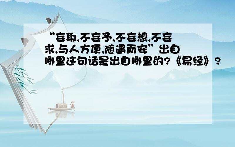 “妄取,不妄予,不妄想,不妄求,与人方便,随遇而安”出自哪里这句话是出自哪里的?《易经》?