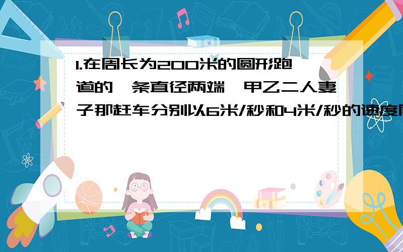 1.在周长为200米的圆形跑道的一条直径两端,甲乙二人妻子那赶车分别以6米/秒和4米/秒的速度同时相向出发（