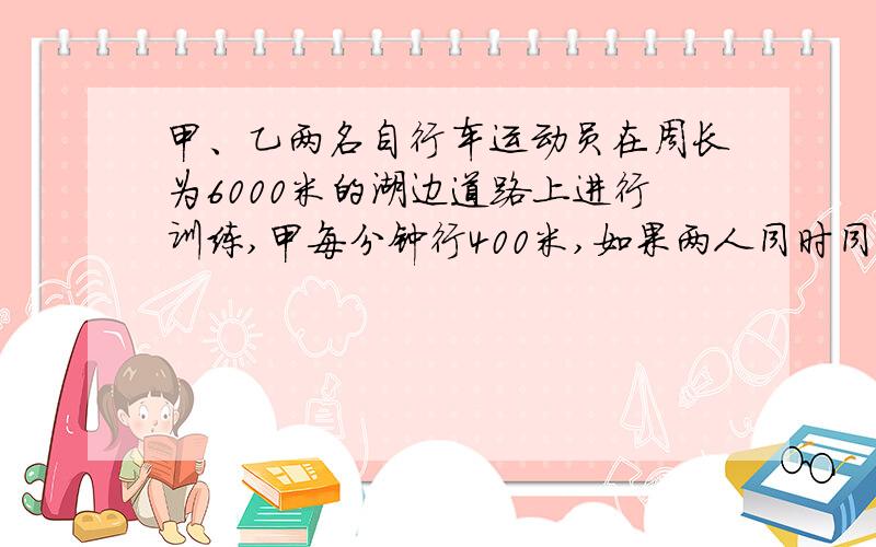 甲、乙两名自行车运动员在周长为6000米的湖边道路上进行训练,甲每分钟行400米,如果两人同时同地反向而行,6分钟相遇,问：乙的速度是每分钟多少米?（写出过程）