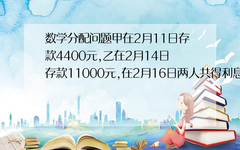 数学分配问题甲在2月11日存款4400元,乙在2月14日存款11000元,在2月16日两人共得利息9.96元,问两人各得多少元?