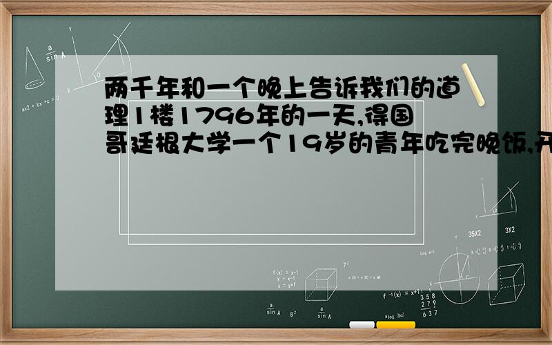 两千年和一个晚上告诉我们的道理1楼1796年的一天,得国哥廷根大学一个19岁的青年吃完晚饭,开始做导师每天都单独布置给他的数学题.青年很有数学天赋,导师对他寄予厚望,每天都给他布置两