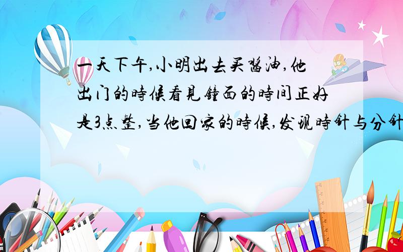 一天下午,小明出去买酱油,他出门的时候看见钟面的时间正好是3点整,当他回家的时候,发现时针与分针重合了,一直他出去了不到20分钟.请问：他离开家多长时间?