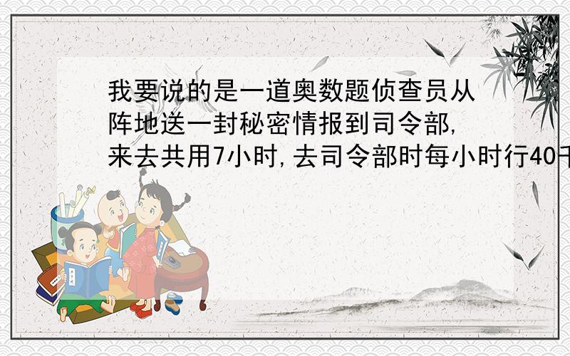 我要说的是一道奥数题侦查员从阵地送一封秘密情报到司令部,来去共用7小时,去司令部时每小时行40千米,所用的时间是返回阵地的时间的2倍,其中在司令部停留了一个小时,阵地到司令部相距