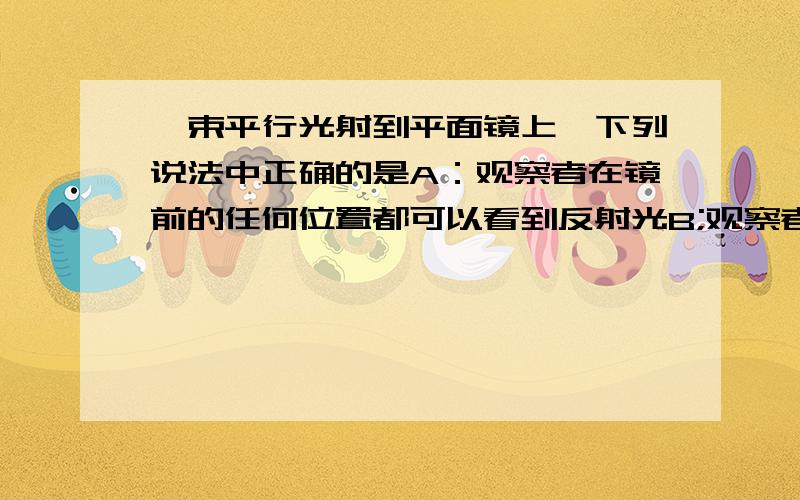 一束平行光射到平面镜上,下列说法中正确的是A：观察者在镜前的任何位置都可以看到反射光B;观察者在镜前始终看不到反射光C：反射光只有一束D：反射光有无数条,分布在各个方向上