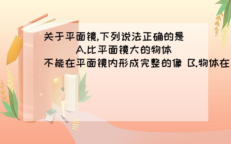 关于平面镜,下列说法正确的是( ) A.比平面镜大的物体不能在平面镜内形成完整的像 B.物体在平面镜内成关于平面镜,下列说法正确的是( )A.比平面镜大的物体不能在平面镜内形成完整的像B.物