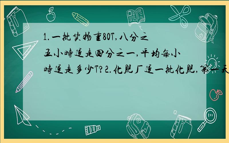 1.一批货物重80T,八分之五小时运走四分之一,平均每小时运走多少T?2.化肥厂运一批化肥,第一天运的比总数的八分之一多16t,第二天运了总数的六分之一,还剩下86t没运,这批化肥共有多少t?