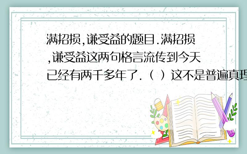 满招损,谦受益的题目.满招损,谦受益这两句格言流传到今天已经有两千多年了.（ ）这不是普遍真理,（ ）任何时代都适用,（ ）可惜的是,并不是所有的人都能从中受到启发,（ ）吃了苦头,得