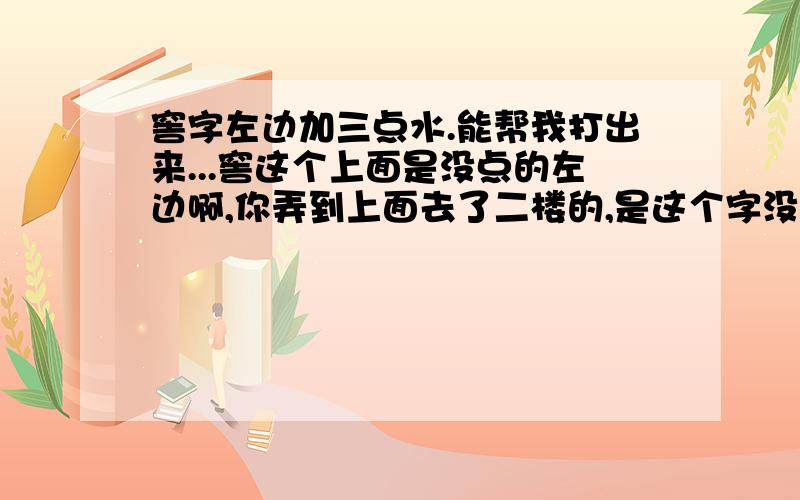 窖字左边加三点水.能帮我打出来...窖这个上面是没点的左边啊,你弄到上面去了二楼的,是这个字没错,我也觉得是读jiao,可是我打智能ABC的怎么查不到呢?