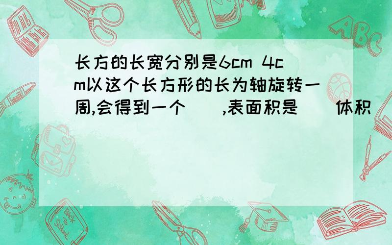 长方的长宽分别是6cm 4cm以这个长方形的长为轴旋转一周,会得到一个（）,表面积是（）体积（）