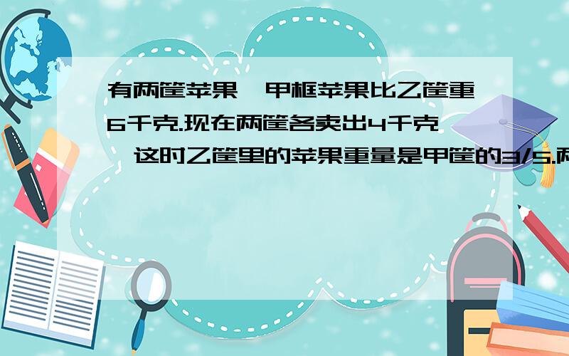 有两筐苹果,甲框苹果比乙筐重6千克.现在两筐各卖出4千克,这时乙筐里的苹果重量是甲筐的3/5.两筐苹果原来有多少千克?