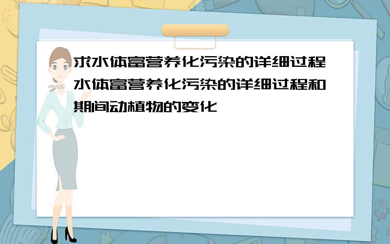 求水体富营养化污染的详细过程水体富营养化污染的详细过程和期间动植物的变化